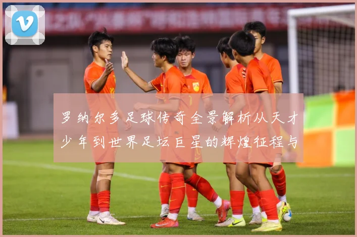 罗纳尔多足球传奇全景解析从天才少年到世界足坛巨星的辉煌征程与经典时刻回顾-深度解析