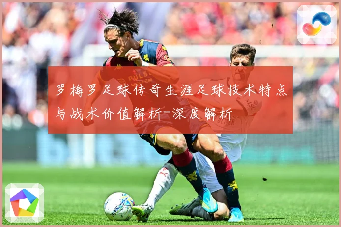 罗梅罗足球传奇生涯足球技术特点与战术价值解析-深度解析