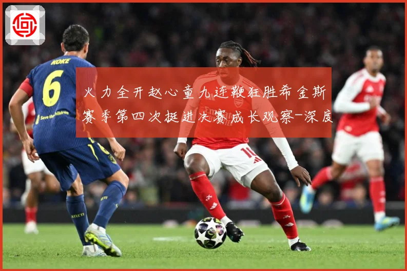 火力全开赵心童九连鞭狂胜希金斯赛季第四次挺进决赛成长观察-深度解析