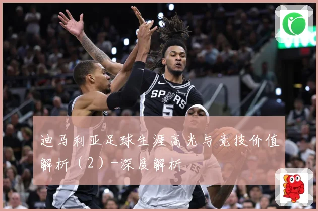 迪马利亚足球生涯高光与竞技价值解析（2）-深度解析